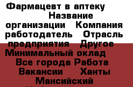 Фармацевт в аптеку. 8-906 › Название организации ­ Компания-работодатель › Отрасль предприятия ­ Другое › Минимальный оклад ­ 1 - Все города Работа » Вакансии   . Ханты-Мансийский,Нефтеюганск г.